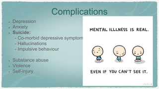 Complications
Depression
Anxiety
Suicide:
- Co-morbid depressive symptoms
- Hallucinations
- Impulsive behaviour
Substance abuse
Violence
Self-injury
 