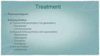 Treatment
1. Pharmacological:
Anti-psychotics:
a) Typical Anti-psychotics (1st generation)
- Haloperidol
- Chlorpromazine
b) Atypical Anti-psychotics (2nd generation)
- Risperidone
- Olanzepine
- Clozapine
- Quetiapine
c) 3rd generation
- Aripiprazole
 