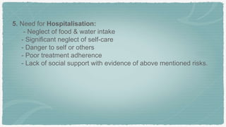 5. Need for Hospitalisation:
- Neglect of food & water intake
- Significant neglect of self-care
- Danger to self or others
- Poor treatment adherence
- Lack of social support with evidence of above mentioned risks.
 