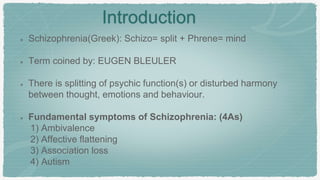 Introduction
Schizophrenia(Greek): Schizo= split + Phrene= mind
Term coined by: EUGEN BLEULER
There is splitting of psychic function(s) or disturbed harmony
between thought, emotions and behaviour.
Fundamental symptoms of Schizophrenia: (4As)
1) Ambivalence
2) Affective flattening
3) Association loss
4) Autism
 
