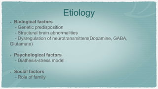 Etiology
Biological factors
- Genetic predisposition
- Structural brain abnormalities
- Dysregulation of neurotransmitters(Dopamine, GABA,
Glutamate)
Psychological factors
- Diathesis-stress model
Social factors
- Role of family
 