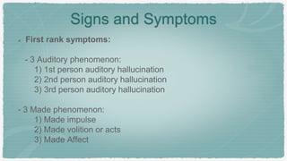 Signs and Symptoms
First rank symptoms:
- 3 Auditory phenomenon:
1) 1st person auditory hallucination
2) 2nd person auditory hallucination
3) 3rd person auditory hallucination
- 3 Made phenomenon:
1) Made impulse
2) Made volition or acts
3) Made Affect
 