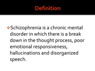 Schizophrenia is a chronic mental
disorder in which there is a break
down in the thought process, poor
emotional responsiveness,
hallucinations and disorganized
speech.
 
