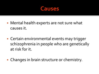  Mental health experts are not sure what
causes it.
 Certain environmental events may trigger
schizophrenia in people who are genetically
at risk for it.
 Changes in brain structure or chemistry.
 