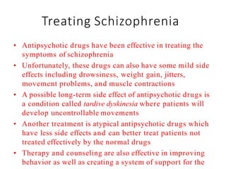 Treating Schizophrenia
• Antipsychotic drugs have been effective in treating the
symptoms of schizophrenia
• Unfortunately, these drugs can also have some mild side
effects including drowsiness, weight gain, jitters,
movement problems, and muscle contractions
• A possible long-term side effect of antipsychotic drugs is
a condition called tardive dyskinesia where patients will
develop uncontrollable movements
• Another treatment is atypical antipsychotic drugs which
have less side effects and can better treat patients not
treated effectively by the normal drugs
• Therapy and counseling are also effective in improving
behavior as well as creating a system of support for the
 