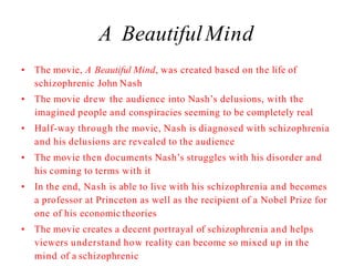 A BeautifulMind
• The movie, A Beautiful Mind, was created based on the life of
schizophrenic John Nash
• The movie drew the audience into Nash’s delusions, with the
imagined people and conspiracies seeming to be completely real
• Half-way through the movie, Nash is diagnosed with schizophrenia
and his delusions are revealed to the audience
• The movie then documents Nash’s struggles with his disorder and
his coming to terms with it
• In the end, Nash is able to live with his schizophrenia and becomes
a professor at Princeton as well as the recipient of a Nobel Prize for
one of his economic theories
• The movie creates a decent portrayal of schizophrenia and helps
viewers understand how reality can become so mixed up in the
mind of a schizophrenic
 