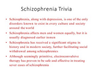 Schizophrenia Trivia
• Schizophrenia, along with depression, is one of the only
disorders known to exist in every culture and society
around the world
• Schizophrenia affects men and women equally, but it is
usually diagnosed earlier inmen
• Schizophrenia has received a significant stigma in
history and in modern society, further facilitating social
withdrawal among schizophrenics
• Although seemingly primitive, electroconvulsive
therapy has proven to be safe and effective in treating
sever cases of schizophrenia
 