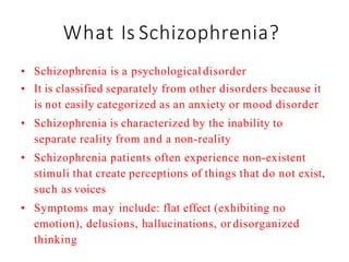 What Is Schizophrenia?
• Schizophrenia is a psychological disorder
• It is classified separately from other disorders because it
is not easily categorized as an anxiety or mood disorder
• Schizophrenia is characterized by the inability to
separate reality from and a non-reality
• Schizophrenia patients often experience non-existent
stimuli that create perceptions of things that do not exist,
such as voices
• Symptoms may include: flat effect (exhibiting no
emotion), delusions, hallucinations, or disorganized
thinking
 