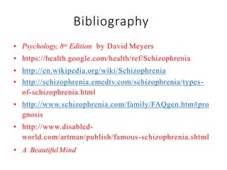 Bibliography
• Psychology, 8th Edition by David Meyers
• https://health.google.com/health/ref/Schizophrenia
• http://en.wikipedia.org/wiki/Schizophrenia
• http://schizophrenia.emedtv.com/schizophrenia/types-
of-schizophrenia.html
• http://www.schizophrenia.com/family/FAQgen.htm#pro
gnosis
• http://www.disabled-
world.com/artman/publish/famous-schizophrenia.shtml
• A BeautifulMind
 
