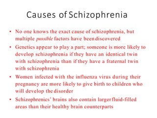 Causes of Schizophrenia
• No one knows the exact cause of schizophrenia, but
multiple possible factors have been discovered
• Genetics appear to play a part; someone is more likely to
develop schizophrenia if they have an identical twin
with schizophrenia than if they have a fraternal twin
with schizophrenia
• Women infected with the influenza virus during their
pregnancy are more likely to give birth to children who
will develop the disorder
• Schizophrenics’ brains also contain largerfluid-filled
areas than their healthy brain counterparts
 