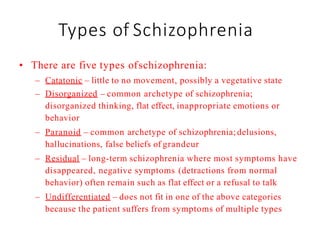 Types of Schizophrenia
• There are five types ofschizophrenia:
– Catatonic – little to no movement, possibly a vegetative state
– Disorganized – common archetype of schizophrenia;
disorganized thinking, flat effect, inappropriate emotions or
behavior
– Paranoid – common archetype of schizophrenia;delusions,
hallucinations, false beliefs of grandeur
– Residual – long-term schizophrenia where most symptoms have
disappeared, negative symptoms (detractions from normal
behavior) often remain such as flat effect or a refusal to talk
– Undifferentiated – does not fit in one of the above categories
because the patient suffers from symptoms of multiple types
 