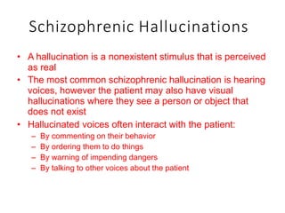 Schizophrenic Hallucinations
• A hallucination is a nonexistent stimulus that is perceived
as real
• The most common schizophrenic hallucination is hearing
voices, however the patient may also have visual
hallucinations where they see a person or object that
does not exist
• Hallucinated voices often interact with the patient:
– By commenting on their behavior
– By ordering them to do things
– By warning of impending dangers
– By talking to other voices about the patient
 