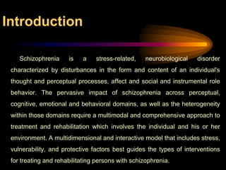Introduction          Schizophrenia is a stress-related, neurobiological disorder characterized by disturbances in the form and content of an individual's thought and perceptual processes, affect and social and instrumental role behavior. The pervasive impact of schizophrenia across perceptual, cognitive, emotional and behavioral domains, as well as the heterogeneity within those domains require a multimodal and comprehensive approach to treatment and rehabilitation which involves the individual and his or her environment. A multidimensional and interactive model that includes stress, vulnerability, and protective factors best guides the types of interventions for treating and rehabilitating persons with schizophrenia.