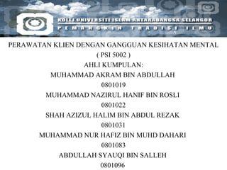 PERAWATAN KLIEN DENGAN GANGGUAN KESIHATAN MENTAL ( PSI 5002 ) AHLI KUMPULAN: MUHAMMAD AKRAM BIN ABDULLAH  0801019 MUHAMMAD NAZIRUL HANIF BIN ROSLI  0801022 SHAH AZIZUL HALIM BIN ABDUL REZAK  0801031 MUHAMMAD NUR HAFIZ BIN MUHD DAHARI  0801083 ABDULLAH SYAUQI BIN SALLEH  0801096  