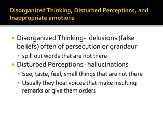  DisorganizedThinking- delusions (false
beliefs) often of persecution or grandeur
spill out words that are not there
Disturbed Perceptions- hallucinations
See, taste, feel, smell things that are not there
Usually they hear voices that make insulting
remarks or give them orders