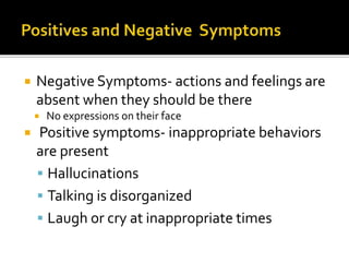  Negative Symptoms- actions and feelings are
absent when they should be there
No expressions on their face
Positive symptoms- inappropriate behaviors
are present
Hallucinations
Talking is disorganized
Laugh or cry at inappropriate times