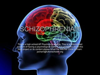 SCHIZOPHRENIA!!! This is a high school AP Psychology course. This is a fictionalized account of having a psychological ailment. For questions about this blog project or its content please email the teacher Chris Jocham: jocham@fultonschools.org 