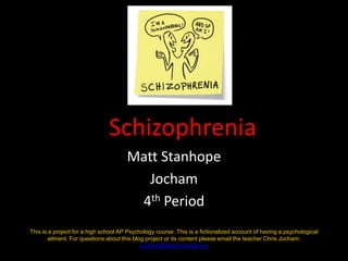Schizophrenia Matt Stanhope Jocham 4th Period This is a project for a high school AP Psychology course. This is a fictionalized account of having a psychological ailment. For questions about this blog project or its content please email the teacher Chris Jocham: jocham@fultonschools.org 