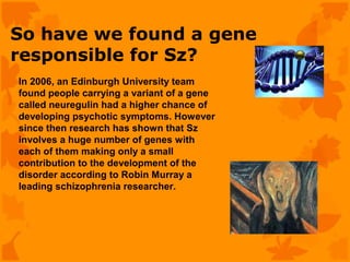 So have we found a gene
responsible for Sz?
In 2006, an Edinburgh University team
found people carrying a variant of a gene
called neuregulin had a higher chance of
developing psychotic symptoms. However
since then research has shown that Sz
involves a huge number of genes with
each of them making only a small
contribution to the development of the
disorder according to Robin Murray a
leading schizophrenia researcher.
 