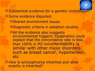  Substantial evidence for a genetic contribution
 Some evidence disputed:
  Shared environment issues
  Diagnostic criteria in adoption studies
  All the evidence also suggests
   environmental triggers: Epigenetics could
   explain that the concordance rate is less
   than 100% in MZ twinsHeritability is
    similar with other major disorders
    such as breast cancer, hypertension,
    etc
 How is schizophrenia inherited and what
  exactly is inherited?
 