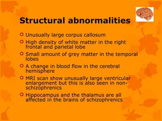 Structural abnormalities
 Unusually large corpus callosum
 High density of white matter in the right
  frontal and parietal lobe
 Small amount of grey matter in the temporal
  lobes
 A change in blood flow in the cerebral
  hemisphere
 MRI scan show unusually large ventricular
  enlargement but this is also seen in non-
  schizophrenics
 Hippocampus and the thalamus are all
  affected in the brains of schizophrenics
 