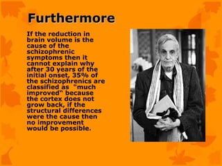 Furthermore
If the reduction in
brain volume is the
cause of the
schizophrenic
symptoms then it
cannot explain why
after 30 years of the
initial onset, 35% of
the schizophrenics are
classified as "much
improved“ because
the cortex does not
grow back, if the
structural differences
were the cause then
no improvement
would be possible.
 