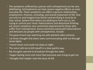 • The symptoms suffered by a person with schizophrenia can be very
debilitating. Schizophrenia can have severe negative effects on ones
everyday life. These symptoms can effect a persons relationships,
employment, finances, schooling, and overall enjoyment of life. One
can only try and imagine how fearful and terrifying it must be to
hear voices, believe that others are plotting to harm you or are
trying to control your mind. Hallucinations and delusional thinking
are severe symptoms very commonly experienced by those who
suffer from schizophrenia. Some commonly expressed hallucinations
and delusions by people with schizophrenia, include:
• The government was watching me with planted video cameras.
• I at times thought that aliens were communicating with me through
street lights.
• I heard voices and could not sleep at night.
• The voice told me to kill myself in a slow painful way.
• My thoughts seemed to broadcast through the radio.
• I began feeling more and more that everyone was trying to get me.
• I thought that maybe I was the Jesus of old.
 