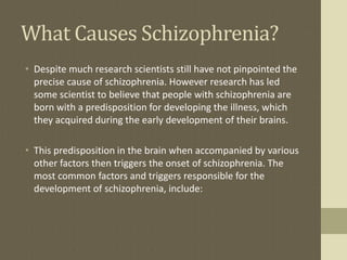 What Causes Schizophrenia?
• Despite much research scientists still have not pinpointed the
precise cause of schizophrenia. However research has led
some scientist to believe that people with schizophrenia are
born with a predisposition for developing the illness, which
they acquired during the early development of their brains.
• This predisposition in the brain when accompanied by various
other factors then triggers the onset of schizophrenia. The
most common factors and triggers responsible for the
development of schizophrenia, include:
 