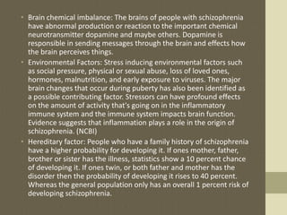• Brain chemical imbalance: The brains of people with schizophrenia
have abnormal production or reaction to the important chemical
neurotransmitter dopamine and maybe others. Dopamine is
responsible in sending messages through the brain and effects how
the brain perceives things.
• Environmental Factors: Stress inducing environmental factors such
as social pressure, physical or sexual abuse, loss of loved ones,
hormones, malnutrition, and early exposure to viruses. The major
brain changes that occur during puberty has also been identified as
a possible contributing factor. Stressors can have profound effects
on the amount of activity that's going on in the inflammatory
immune system and the immune system impacts brain function.
Evidence suggests that inflammation plays a role in the origin of
schizophrenia. (NCBI)
• Hereditary factor: People who have a family history of schizophrenia
have a higher probability for developing it. If ones mother, father,
brother or sister has the illness, statistics show a 10 percent chance
of developing it. If ones twin, or both father and mother has the
disorder then the probability of developing it rises to 40 percent.
Whereas the general population only has an overall 1 percent risk of
developing schizophrenia.
 