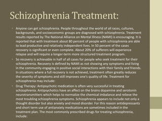Schizophrenia Treatment:
• Anyone can get schizophrenia. People throughout the world of all races, cultures,
backgrounds, and socioeconomic groups are diagnosed with schizophrenia. Treatment
results reported by The National Alliance on Mental Illness (NAMI) is encouraging. It is
reported that with treatment about 80 percent of people with schizophrenia are able
to lead productive and relatively independent lives. In 50 percent of the cases
recovery is significant or even complete. About 20% of sufferers will experience
relapse and will require a longer-term more structured treatment program.
• So recovery is achievable in half of all cases for people who seek treatment for their
schizophrenia. Recovery is defined by NAMI as not showing any symptoms and living
in the community engaging in positive social interactions with their family and friends.
In situations where a full recovery is not achieved, treatment often greatly reduces
the severity of symptoms and still improves one's quality of life. Treatment for
schizophrenia may include:
• Drug Therapy: Antipsychotic medication is often very successful in treating
schizophrenia. Antipsychotics have an affect on the brains dopamine and serotonin
neurotransmitters which helps to normalize the chemical imbalance and relieve the
most troubling schizophrenia symptoms. Schizophrenia appears to include not only a
thought disorder but also anxiety and mood disorder. For this reason antidepressants
and short term use of antianxiety medications are sometimes included in the
treatment plan. The most commonly prescribed drugs for treating schizophrenia,
include:
 