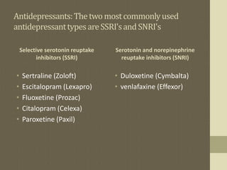 Antidepressants:Thetwomostcommonlyused
antidepressanttypesareSSRI'sandSNRI's
Selective serotonin reuptake
inhibitors (SSRI)
• Sertraline (Zoloft)
• Escitalopram (Lexapro)
• Fluoxetine (Prozac)
• Citalopram (Celexa)
• Paroxetine (Paxil)
Serotonin and norepinephrine
reuptake inhibitors (SNRI)
• Duloxetine (Cymbalta)
• venlafaxine (Effexor)
 