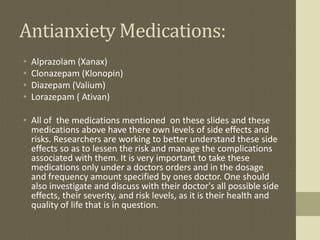 Antianxiety Medications:
• Alprazolam (Xanax)
• Clonazepam (Klonopin)
• Diazepam (Valium)
• Lorazepam ( Ativan)
• All of the medications mentioned on these slides and these
medications above have there own levels of side effects and
risks. Researchers are working to better understand these side
effects so as to lessen the risk and manage the complications
associated with them. It is very important to take these
medications only under a doctors orders and in the dosage
and frequency amount specified by ones doctor. One should
also investigate and discuss with their doctor's all possible side
effects, their severity, and risk levels, as it is their health and
quality of life that is in question.
 