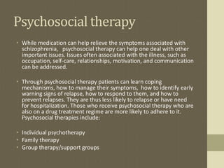 Psychosocial therapy
• While medication can help relieve the symptoms associated with
schizophrenia, psychosocial therapy can help one deal with other
important issues. Issues often associated with the illness, such as
occupation, self-care, relationships, motivation, and communication
can be addressed.
• Through psychosocial therapy patients can learn coping
mechanisms, how to manage their symptoms, how to identify early
warning signs of relapse, how to respond to them, and how to
prevent relapses. They are thus less likely to relapse or have need
for hospitalization. Those who receive psychosocial therapy who are
also on a drug treatment regime are more likely to adhere to it.
Psychosocial therapies include:
• Individual psychotherapy
• Family therapy
• Group therapy/support groups
 