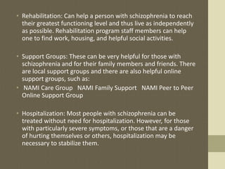• Rehabilitation: Can help a person with schizophrenia to reach
their greatest functioning level and thus live as independently
as possible. Rehabilitation program staff members can help
one to find work, housing, and helpful social activities.
• Support Groups: These can be very helpful for those with
schizophrenia and for their family members and friends. There
are local support groups and there are also helpful online
support groups, such as:
• NAMI Care Group NAMI Family Support NAMI Peer to Peer
Online Support Group
• Hospitalization: Most people with schizophrenia can be
treated without need for hospitalization. However, for those
with particularly severe symptoms, or those that are a danger
of hurting themselves or others, hospitalization may be
necessary to stabilize them.
 