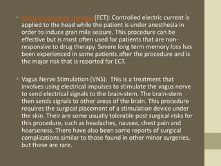 • Electroconvulsive Therapy (ECT): Controlled electric current is
applied to the head while the patient is under anesthesia in
order to induce gran mile seizure. This procedure can be
effective but is most often used for patients that are non-
responsive to drug therapy. Severe long term memory loss has
been experienced in some patients after the procedure and is
the major risk that is reported for ECT.
• Vagus Nerve Stimulation (VNS): This is a treatment that
involves using electrical impulses to stimulate the vagus nerve
to send electrical signals to the brain-stem. The brain-stem
then sends signals to other areas of the brain. This procedure
requires the surgical placement of a stimulation device under
the skin. Their are some usually tolerable post surgical risks for
this procedure, such as headaches, nausea, chest pain and
hoarseness. There have also been some reports of surgical
complications similar to those found in other minor surgeries,
but these are rare.
 