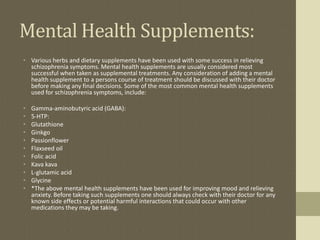 Mental Health Supplements:
• Various herbs and dietary supplements have been used with some success in relieving
schizophrenia symptoms. Mental health supplements are usually considered most
successful when taken as supplemental treatments. Any consideration of adding a mental
health supplement to a persons course of treatment should be discussed with their doctor
before making any final decisions. Some of the most common mental health supplements
used for schizophrenia symptoms, include:
• Gamma-aminobutyric acid (GABA):
• 5-HTP:
• Glutathione
• Ginkgo
• Passionflower
• Flaxseed oil
• Folic acid
• Kava kava
• L-glutamic acid
• Glycine
• *The above mental health supplements have been used for improving mood and relieving
anxiety. Before taking such supplements one should always check with their doctor for any
known side effects or potential harmful interactions that could occur with other
medications they may be taking.
 