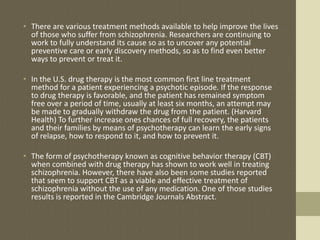 • There are various treatment methods available to help improve the lives
of those who suffer from schizophrenia. Researchers are continuing to
work to fully understand its cause so as to uncover any potential
preventive care or early discovery methods, so as to find even better
ways to prevent or treat it.
• In the U.S. drug therapy is the most common first line treatment
method for a patient experiencing a psychotic episode. If the response
to drug therapy is favorable, and the patient has remained symptom
free over a period of time, usually at least six months, an attempt may
be made to gradually withdraw the drug from the patient. (Harvard
Health) To further increase ones chances of full recovery, the patients
and their families by means of psychotherapy can learn the early signs
of relapse, how to respond to it, and how to prevent it.
• The form of psychotherapy known as cognitive behavior therapy (CBT)
when combined with drug therapy has shown to work well in treating
schizophrenia. However, there have also been some studies reported
that seem to support CBT as a viable and effective treatment of
schizophrenia without the use of any medication. One of those studies
results is reported in the Cambridge Journals Abstract.
 