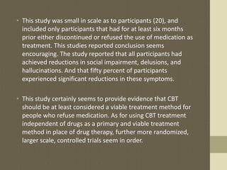 • This study was small in scale as to participants (20), and
included only participants that had for at least six months
prior either discontinued or refused the use of medication as
treatment. This studies reported conclusion seems
encouraging. The study reported that all participants had
achieved reductions in social impairment, delusions, and
hallucinations. And that fifty percent of participants
experienced significant reductions in these symptoms.
• This study certainly seems to provide evidence that CBT
should be at least considered a viable treatment method for
people who refuse medication. As for using CBT treatment
independent of drugs as a primary and viable treatment
method in place of drug therapy, further more randomized,
larger scale, controlled trials seem in order.
 