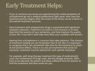 Early Treatment Helps:
• If you or someone you know are experiencing the noted symptoms of
schizophrenia go see a medical professional right away. How soon the
treatment process begins after the onset of the illness can be a factor in
the overall treatment outcome.
• Early treatment with antipsychotic drugs is associated with significant
symptom reduction. Treatment can lead to a full recovery or at least
help limit the severity of your symptoms, and help improve the quality
of your life. If you don't seek help most likely your condition will worsen.
• Healing from schizophrenia is a process that takes patience. The chances
of treatment helping you are far greater than it not. But it is important
to recognize that it can sometimes take time for the treatment to attain
its full positive effects. There is no one set treatment that works for
everyone, treatment must be tailored for each specific individual.
• For example, with drug therapy treatment the type of medication(s)
used, the combination of drugs used, and the dosage amounts, often
have to be adjusted. Be patient and allow sufficient time for doctors to
find the treatment that best works for you.
 