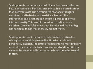• Schizophrenia is a serious mental illness that has an effect on
how a person feels, behaves, and thinks. It is a brain disorder
that interferes with and deteriorates how ones thoughts,
emotions, and behavior relate with each other. This
interference and deterioration effects a persons ability to
interpret reality. This loss of contact with reality causes
delusions (false beliefs) about ones identity and the hearing
and seeing of things that in reality are not there.
• Schizophrenia is not the same as schizoaffective disorder,
schizophasia, multiple personality disorder or schizoid
personality disorder. The onset of schizophrenia most typically
occurs in men between their teen years and mid twenties. In
women the onset usually occurs in their mid twenties to mid
thirties.
 