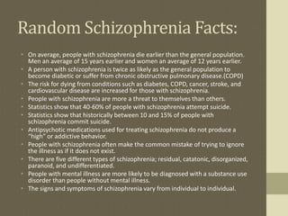 Random Schizophrenia Facts:
• On average, people with schizophrenia die earlier than the general population.
Men an average of 15 years earlier and women an average of 12 years earlier.
• A person with schizophrenia is twice as likely as the general population to
become diabetic or suffer from chronic obstructive pulmonary disease.(COPD)
• The risk for dying from conditions such as diabetes, COPD, cancer, stroke, and
cardiovascular disease are increased for those with schizophrenia.
• People with schizophrenia are more a threat to themselves than others.
• Statistics show that 40-60% of people with schizophrenia attempt suicide.
• Statistics show that historically between 10 and 15% of people with
schizophrenia commit suicide.
• Antipsychotic medications used for treating schizophrenia do not produce a
“high” or addictive behavior.
• People with schizophrenia often make the common mistake of trying to ignore
the illness as if it does not exist.
• There are five different types of schizophrenia; residual, catatonic, disorganized,
paranoid, and undifferentiated.
• People with mental illness are more likely to be diagnosed with a substance use
disorder than people without mental illness.
• The signs and symptoms of schizophrenia vary from individual to individual.
 