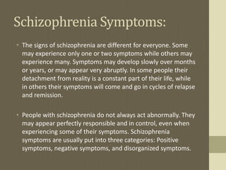 Schizophrenia Symptoms:
• The signs of schizophrenia are different for everyone. Some
may experience only one or two symptoms while others may
experience many. Symptoms may develop slowly over months
or years, or may appear very abruptly. In some people their
detachment from reality is a constant part of their life, while
in others their symptoms will come and go in cycles of relapse
and remission.
• People with schizophrenia do not always act abnormally. They
may appear perfectly responsible and in control, even when
experiencing some of their symptoms. Schizophrenia
symptoms are usually put into three categories: Positive
symptoms, negative symptoms, and disorganized symptoms.
 