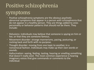 Positive schizophrenia
symptoms
• Positive schizophrenia symptoms are the obvious psychotic
abnormal symptoms that appear in a person with schizophrenia that
do not appear in a healthy person. They are things added to ones
personality or behavior patterns that should not be there. They
include:
• Delusions: individuals may believe that someone is spying on him or
her, or that they are someone famous.
• Movement disorder: strange mannerisms, pacing, posturing, or
rocking back and forth with no purpose.
• Thought disorder: moving from one topic to another, in a
nonsensical fashion. Individuals may make up their own words or
sounds.
• Hallucination: seeing, feeling, tasting, hearing or smelling something
that doesn't really exist. The most common experience is hearing
imaginary voices that give commands or comments to the
individual.
 