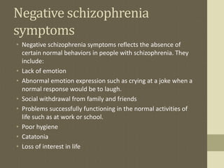 Negative schizophrenia
symptoms
• Negative schizophrenia symptoms reflects the absence of
certain normal behaviors in people with schizophrenia. They
include:
• Lack of emotion
• Abnormal emotion expression such as crying at a joke when a
normal response would be to laugh.
• Social withdrawal from family and friends
• Problems successfully functioning in the normal activities of
life such as at work or school.
• Poor hygiene
• Catatonia
• Loss of interest in life
 