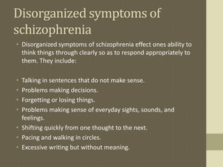 Disorganized symptoms of
schizophrenia
• Disorganized symptoms of schizophrenia effect ones ability to
think things through clearly so as to respond appropriately to
them. They include:
• Talking in sentences that do not make sense.
• Problems making decisions.
• Forgetting or losing things.
• Problems making sense of everyday sights, sounds, and
feelings.
• Shifting quickly from one thought to the next.
• Pacing and walking in circles.
• Excessive writing but without meaning.
 