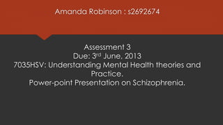 Amanda Robinson : s2692674
Assessment 3
Due: 3rd June, 2013
7035HSV: Understanding Mental Health theories and
Practice.
Power-point Presentation on Schizophrenia.
 