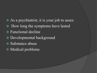  As a psychiatrist, it is your job to asses:
 How long the symptoms have lasted
 Functional decline
 Developmental background
 Substance abuse
 Medical problems
 