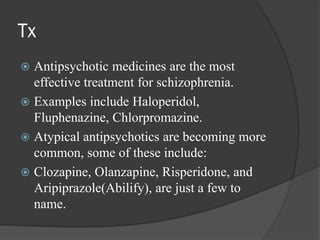 Tx
 Antipsychotic medicines are the most
effective treatment for schizophrenia.
 Examples include Haloperidol,
Fluphenazine, Chlorpromazine.
 Atypical antipsychotics are becoming more
common, some of these include:
 Clozapine, Olanzapine, Risperidone, and
Aripiprazole(Abilify), are just a few to
name.
 