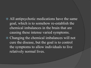  All antipsychotic medications have the same
goal, which is to somehow re-establish the
chemical imbalances in the brain that are
causing these intense varied symptoms.
 Changing the chemical imbalances will not
cure the disease, but the goal is to control
the symptoms to allow individuals to live
relatively normal lives.
 