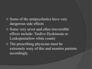  Some of the antipsychotics have very
dangerous side effects
 Some very sever and often irreversible
effects include: Tardive Dyskinesia or
Leukopenia(low white count)
 The prescribing physician must be
extremely wary of this and monitor patients
accordingly.
 